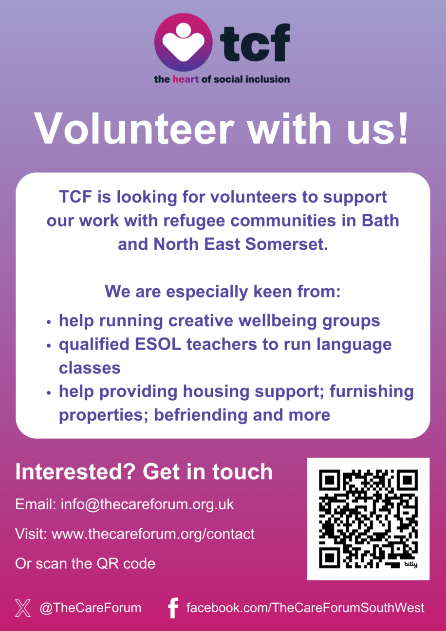 A poster with a purple to pink gradient background. At the top is the TCF logo.

Text: Volunteer with us!

TCF is looking for volunteers to support our work with refugee communities in Bath and North East Somerset.

We are especially keen for:

- help running creative wellbeing groups
- qualified ESOL teachers to run language classes
- help providing housing support; furnishing properties; befriending and more

Interested? Get in touch

Email: info@thecareforum.org.uk

Visit: www.thecareforum.org/contact

Or scan the QR code

X @TheCareForum

facebook.com/TheCareForumSouthWest